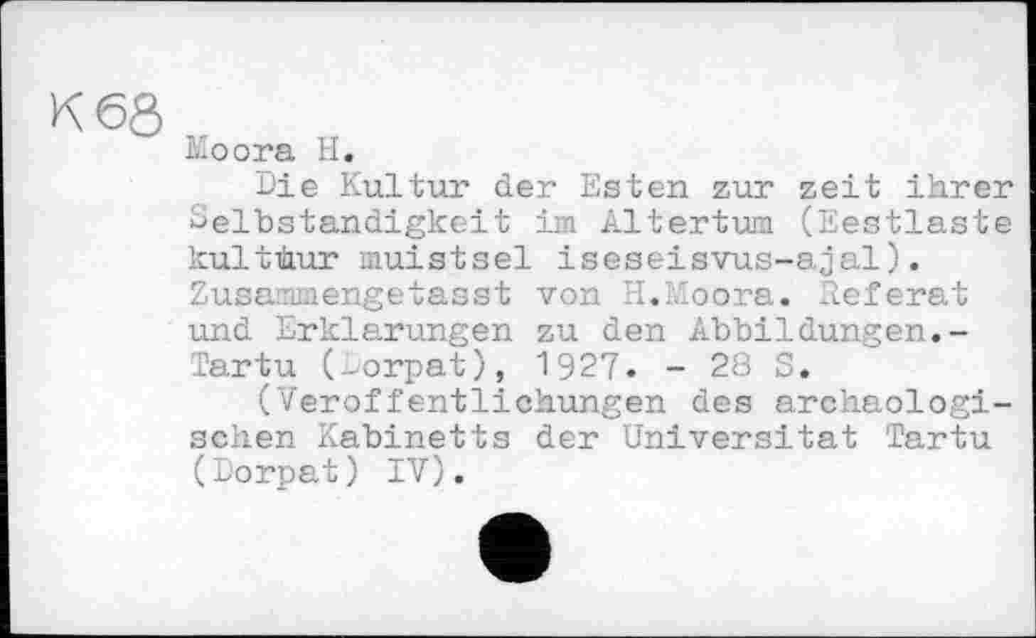 ﻿K 6Ô
ko ora H.
Die Kultur der Esten zur zeit ihrer Selbständigkeit im Altertum (Eestlaste kulthur muistsel iseseisvus-ajal). Zusammengetasst von II.DIoora. Referat und Erklärungen zu den Abbildungen.-Tartu (Dorpat), 1927. - 28 S.
(Veröffentlichungen des archäologischen Kabinetts der Universität Tartu (Dorpat) IV).